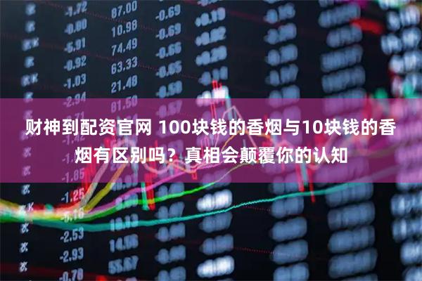 财神到配资官网 100块钱的香烟与10块钱的香烟有区别吗？真相会颠覆你的认知