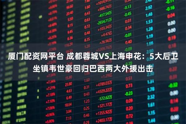 厦门配资网平台 成都蓉城VS上海申花：5大后卫坐镇韦世豪回归巴西两大外援出击