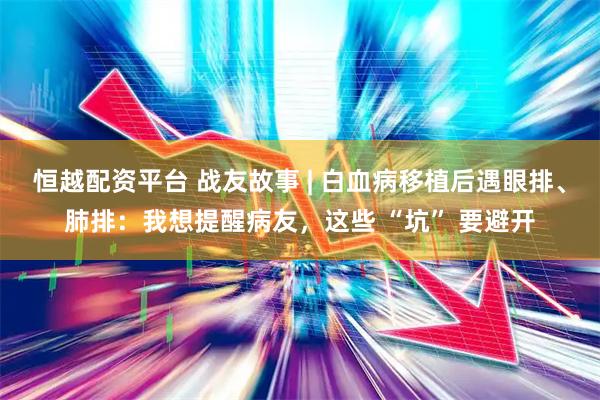 恒越配资平台 战友故事 | 白血病移植后遇眼排、肺排：我想提醒病友，这些 “坑” 要避开