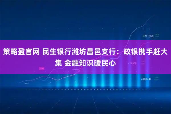 策略盈官网 民生银行潍坊昌邑支行：政银携手赶大集 金融知识暖民心