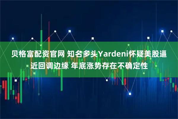 贝格富配资官网 知名多头Yardeni怀疑美股逼近回调边缘 年底涨势存在不确定性