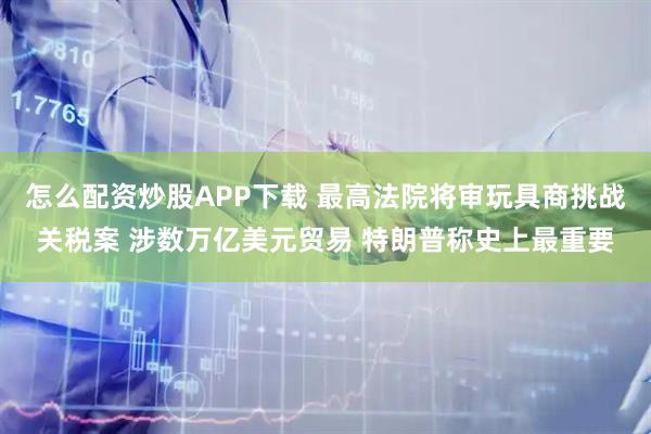 怎么配资炒股APP下载 最高法院将审玩具商挑战关税案 涉数万亿美元贸易 特朗普称史上最重要