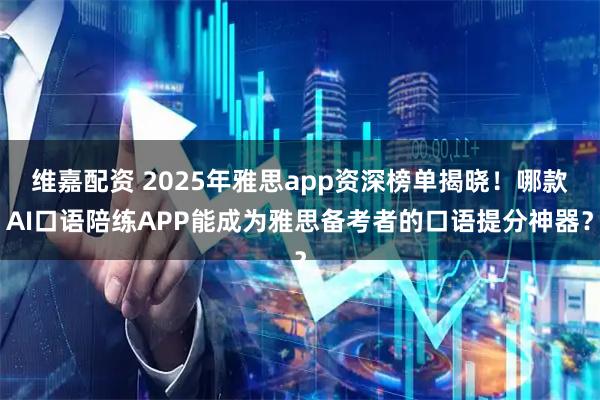 维嘉配资 2025年雅思app资深榜单揭晓!哪款AI口语陪练APP能成为雅思备考者的口语提分神器?