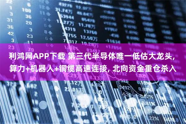 利鸿网APP下载 第三代半导体唯一低估大龙头, 算力+机器人+铜缆高速连接, 北向资金重仓杀入