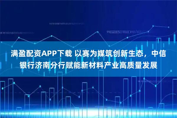 满盈配资APP下载 以赛为媒筑创新生态,中信银行济南分行赋能新材料产业高质量发展