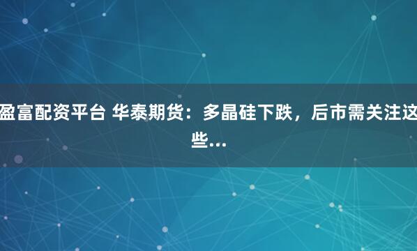 盈富配资平台 华泰期货:多晶硅下跌,后市需关注这些...