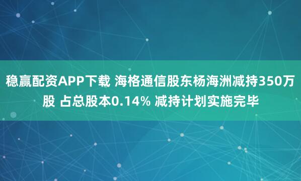 稳赢配资APP下载 海格通信股东杨海洲减持350万股 占总股本0.14% 减持计划实施完毕