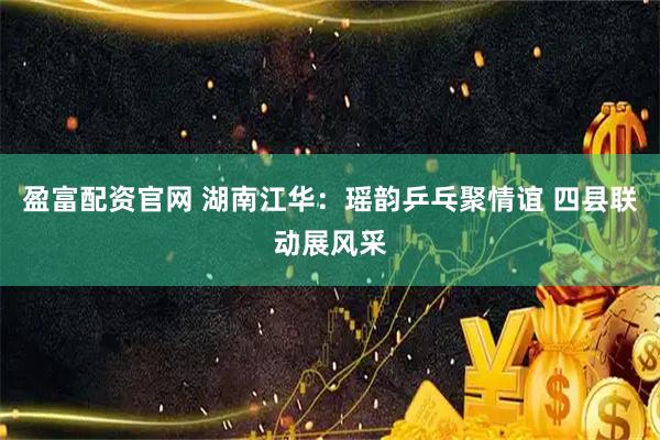 盈富配资官网 湖南江华：瑶韵乒乓聚情谊 四县联动展风采
