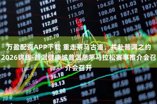 万盈配资APP下载 重走茶马古道，共赴普洱之约！2026锦辉·普洱健康城普洱思茅马拉松赛事推介会召开