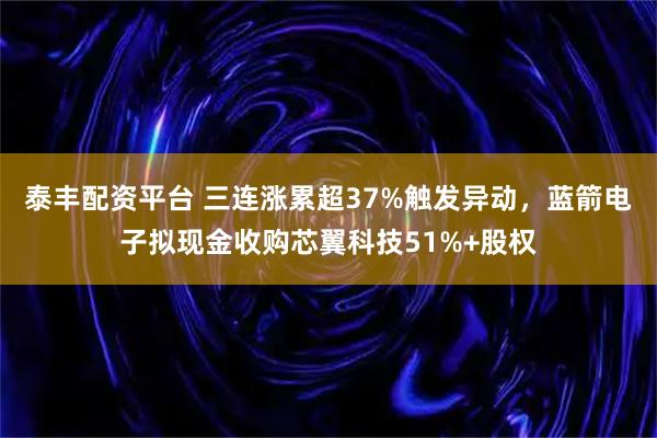 泰丰配资平台 三连涨累超37%触发异动，蓝箭电子拟现金收购芯翼科技51%+股权
