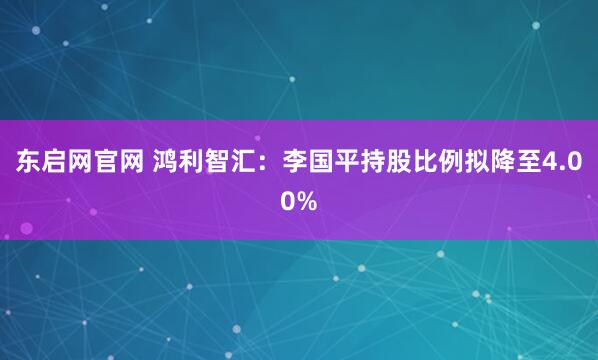 东启网官网 鸿利智汇：李国平持股比例拟降至4.00%