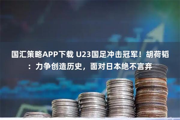 国汇策略APP下载 U23国足冲击冠军！胡荷韬：力争创造历史，面对日本绝不言弃