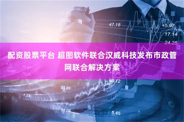 配资股票平台 超图软件联合汉威科技发布市政管网联合解决方案