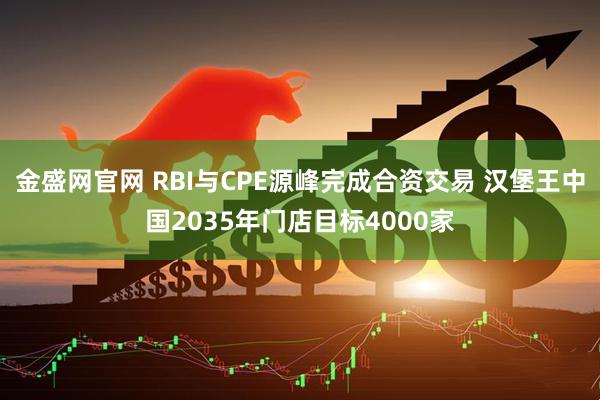金盛网官网 RBI与CPE源峰完成合资交易 汉堡王中国2035年门店目标4000家