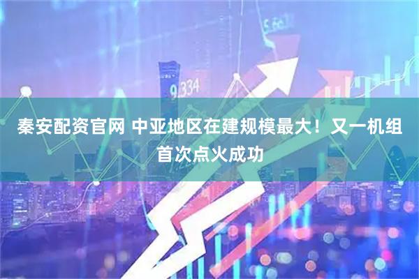 秦安配资官网 中亚地区在建规模最大！又一机组首次点火成功