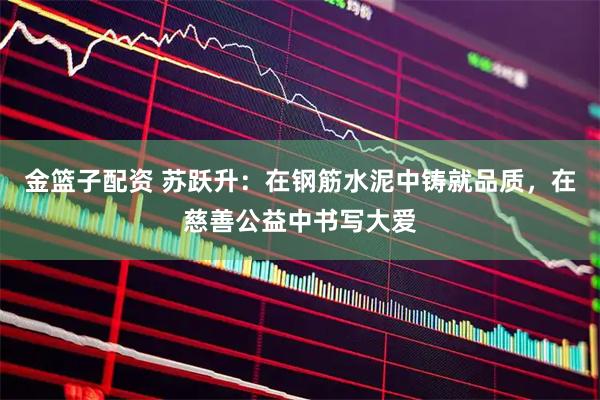 金篮子配资 苏跃升：在钢筋水泥中铸就品质，在慈善公益中书写大爱