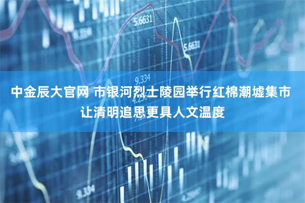 中金辰大官网 市银河烈士陵园举行红棉潮墟集市 让清明追思更具人文温度