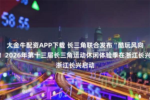 大金牛配资APP下载 长三角联合发布“酷玩风向标”！2026年第十三届长三角运动休闲体验季在浙江长兴启动