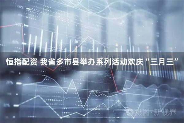 恒指配资 我省多市县举办系列活动欢庆“三月三”
