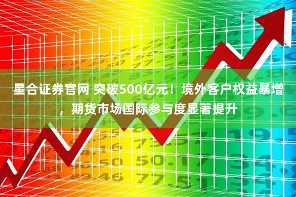星合证券官网 突破500亿元！境外客户权益暴增，期货市场国际参与度显著提升